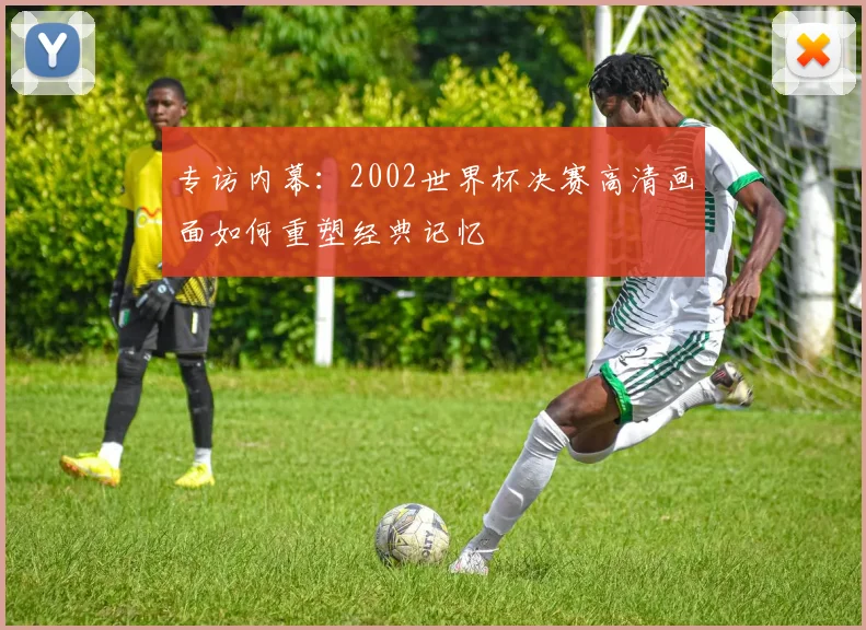 专访内幕：2002世界杯决赛高清画面如何重塑经典记忆