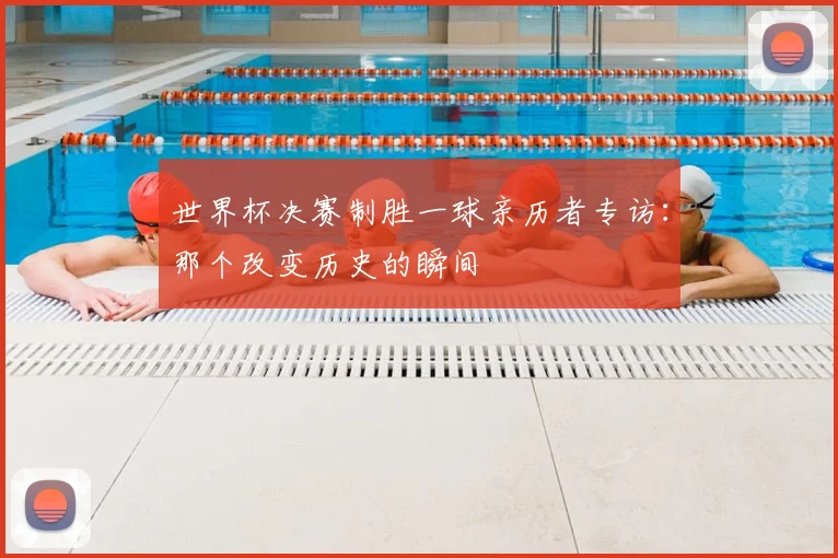 世界杯决赛制胜一球亲历者专访:那个改变历史的瞬间