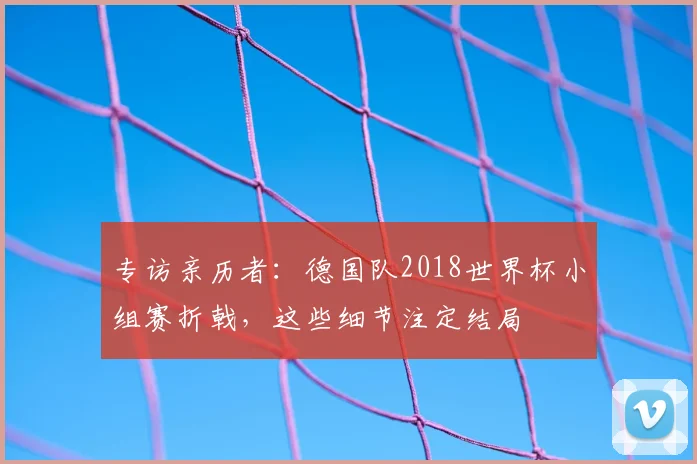 专访亲历者:德国队2018世界杯小组赛折戟,这些细节注定结局