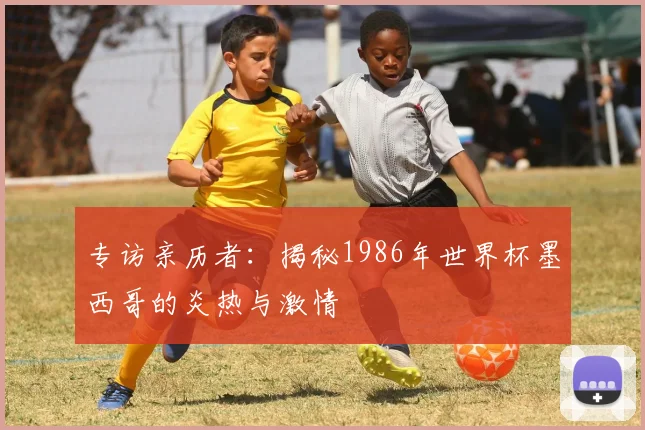 专访亲历者:揭秘1986年世界杯墨西哥的炎热与激情