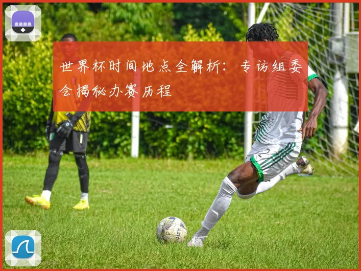 世界杯时间地点全解析：专访组委会揭秘办赛历程