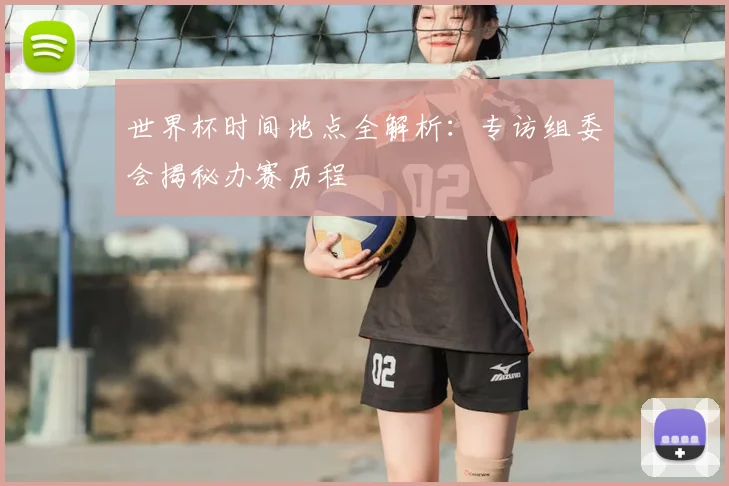 世界杯时间地点全解析:专访组委会揭秘办赛历程