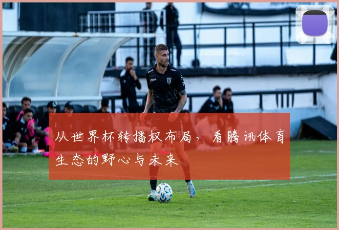 从世界杯转播权布局,看腾讯体育生态的野心与未来