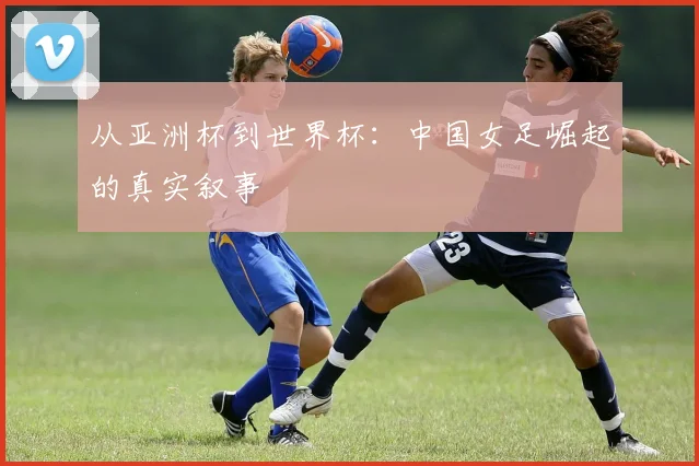 从亚洲杯到世界杯：中国女足崛起的真实叙事