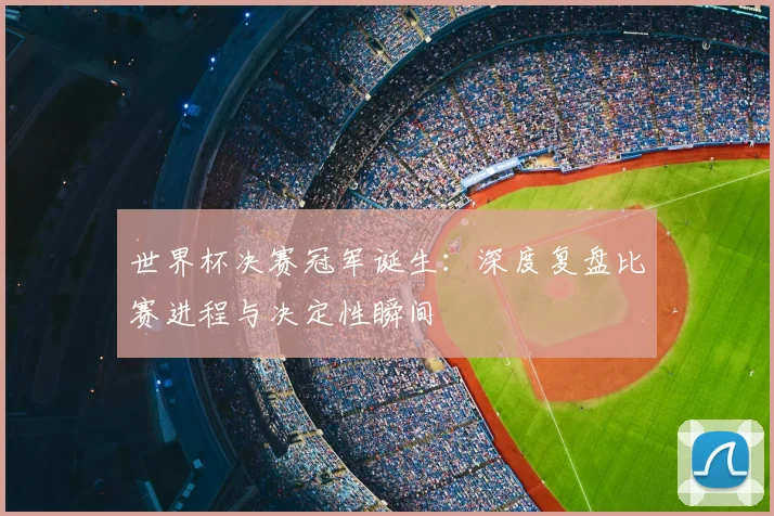 世界杯决赛冠军诞生:深度复盘比赛进程与决定性瞬间