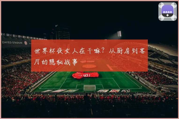 世界杯夜女人在干嘛?从厨房到客厅的隐秘战事
