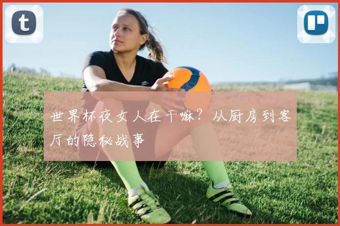 世界杯夜女人在干嘛?从厨房到客厅的隐秘战事