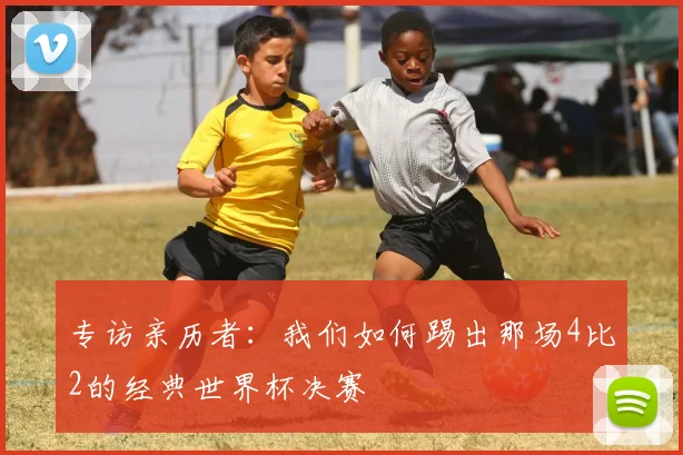 专访亲历者:我们如何踢出那场4比2的经典世界杯决赛
