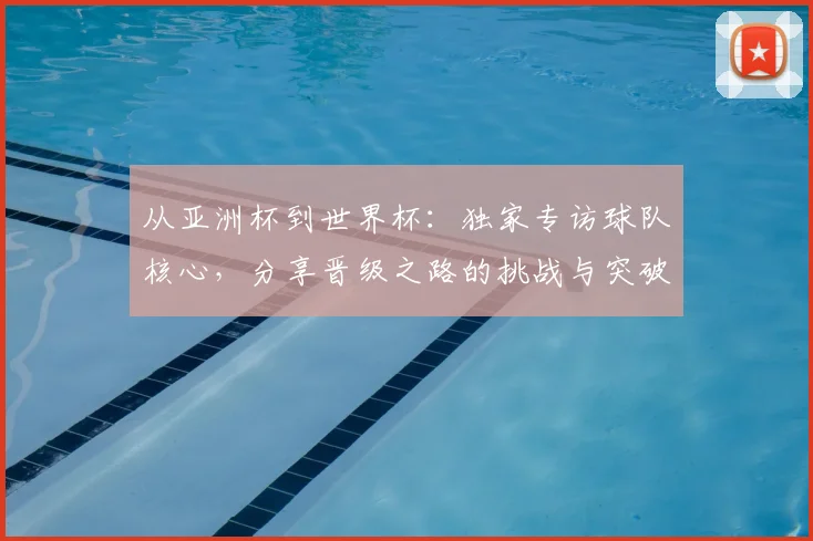 从亚洲杯到世界杯:独家专访球队核心,分享晋级之路的挑战与突破