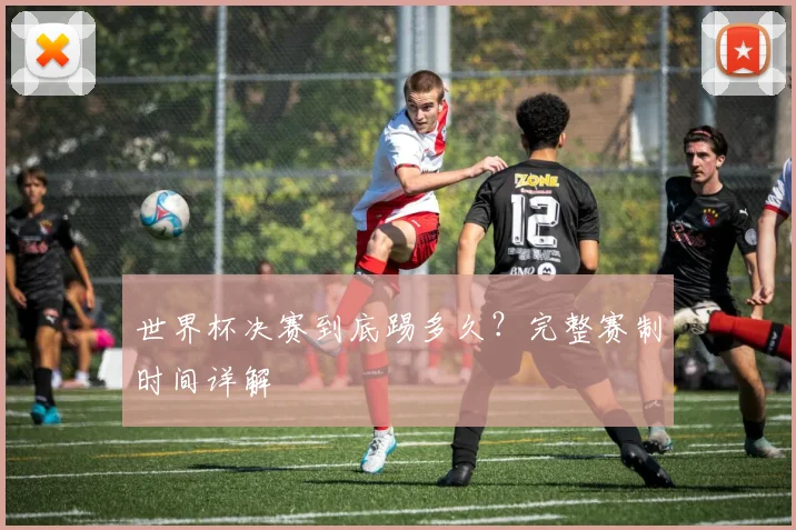 世界杯决赛到底踢多久?完整赛制时间详解