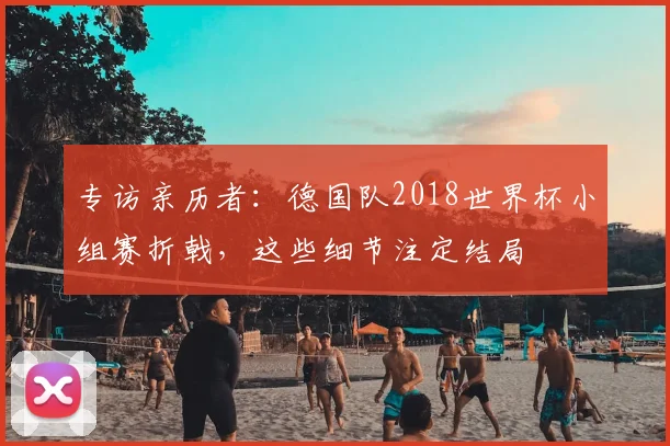 专访亲历者:德国队2018世界杯小组赛折戟,这些细节注定结局