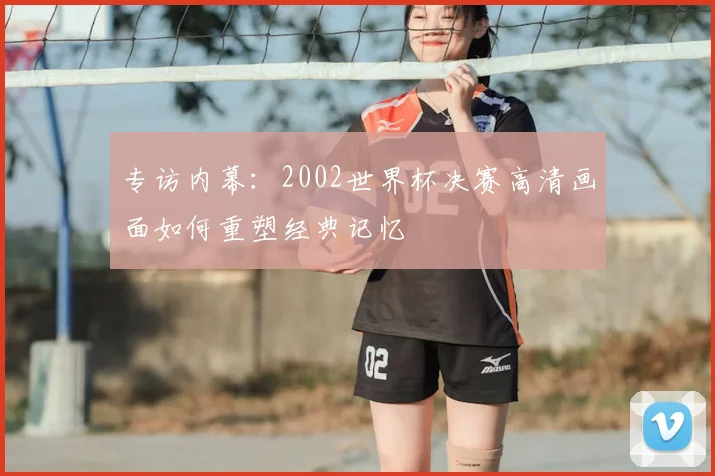 专访内幕:2002世界杯决赛高清画面如何重塑经典记忆