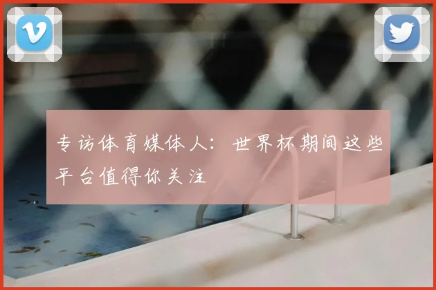 专访体育媒体人:世界杯期间这些平台值得你关注