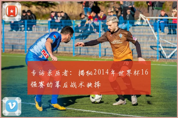 专访亲历者:揭秘2014年世界杯16强赛的幕后战术抉择