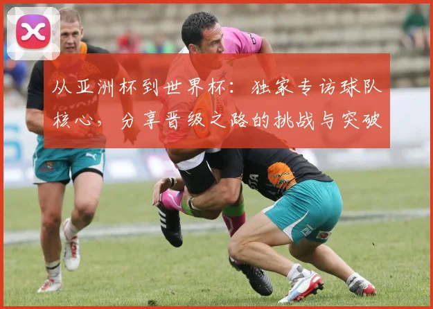 从亚洲杯到世界杯：独家专访球队核心，分享晋级之路的挑战与突破