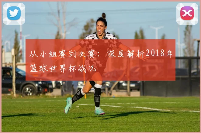 从小组赛到决赛：深度解析2018年篮球世界杯战况